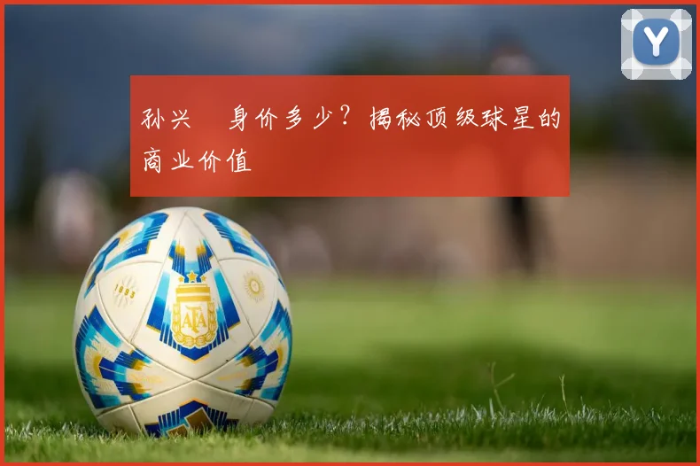 孙兴慜身价多少？揭秘顶级球星的商业价值