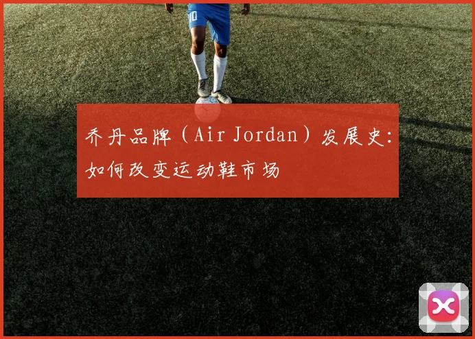 乔丹品牌(Air Jordan)发展史:如何改变运动鞋市场