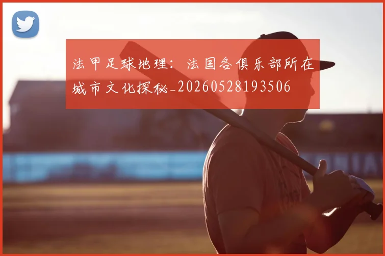 法甲足球地理：法国各俱乐部所在城市文化探秘_20260528193506