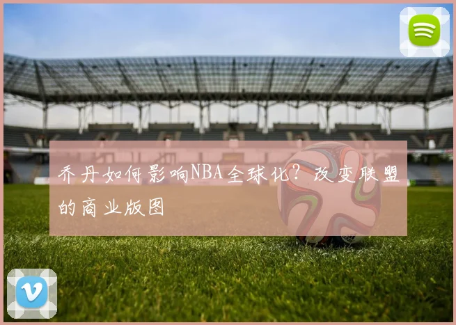 乔丹如何影响NBA全球化?改变联盟的商业版图