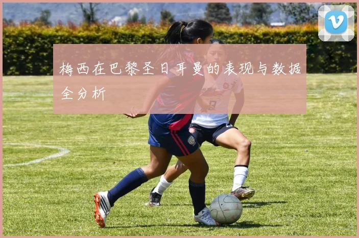 梅西在巴黎圣日耳曼的表现与数据全分析