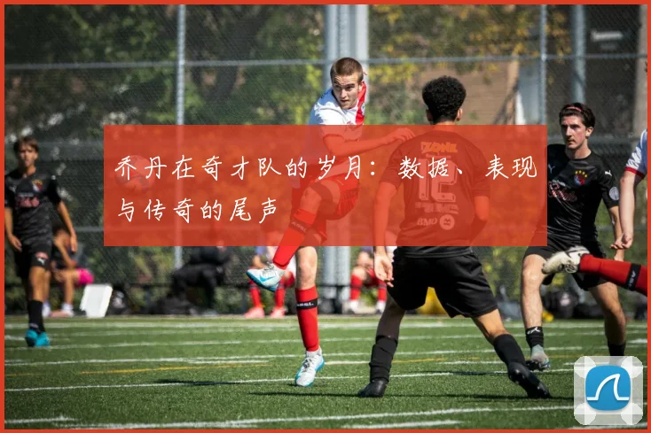 乔丹在奇才队的岁月：数据、表现与传奇的尾声