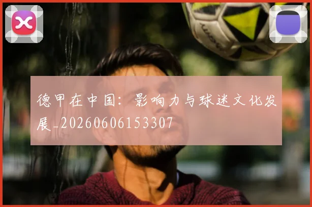 德甲在中国：影响力与球迷文化发展_20260606153307