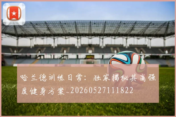 哈兰德训练日常:独家揭秘其高强度健身方案_20260527111822