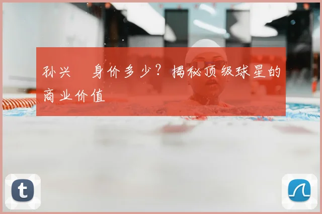 孙兴慜身价多少？揭秘顶级球星的商业价值