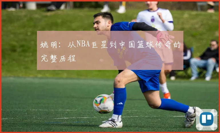 姚明：从NBA巨星到中国篮球传奇的完整历程