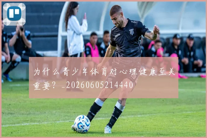 为什么青少年体育对心理健康至关重要？_20260605214440