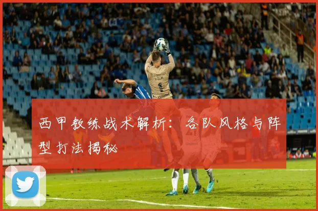 西甲教练战术解析:各队风格与阵型打法揭秘