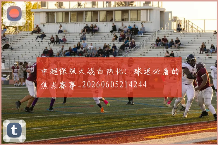 中超保级大战白热化：球迷必看的焦点赛事_20260605214244