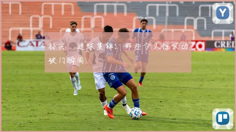 孙兴慜进球集锦:那些令人惊叹的破门瞬间