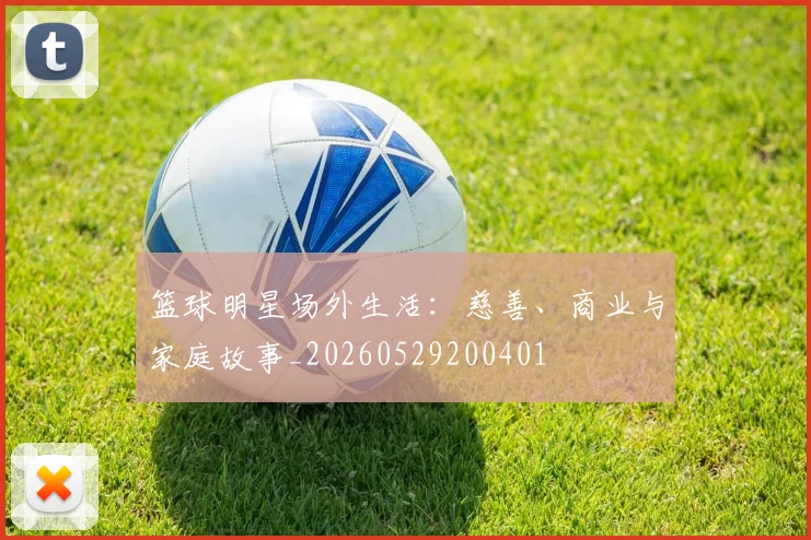 篮球明星场外生活：慈善、商业与家庭故事_20260529200401