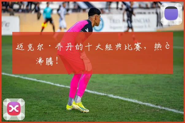 迈克尔·乔丹的十大经典比赛，热血沸腾！