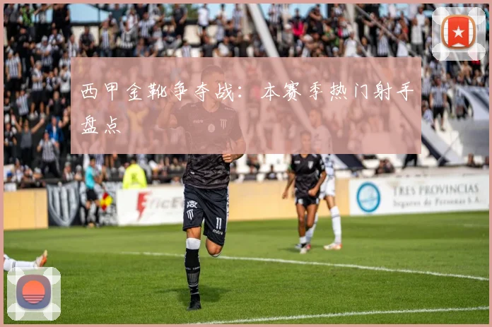 西甲金靴争夺战：本赛季热门射手盘点