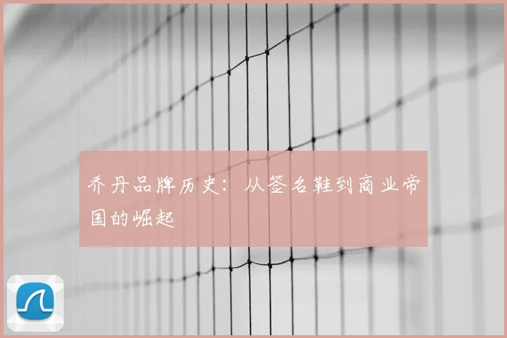 乔丹品牌历史：从签名鞋到商业帝国的崛起