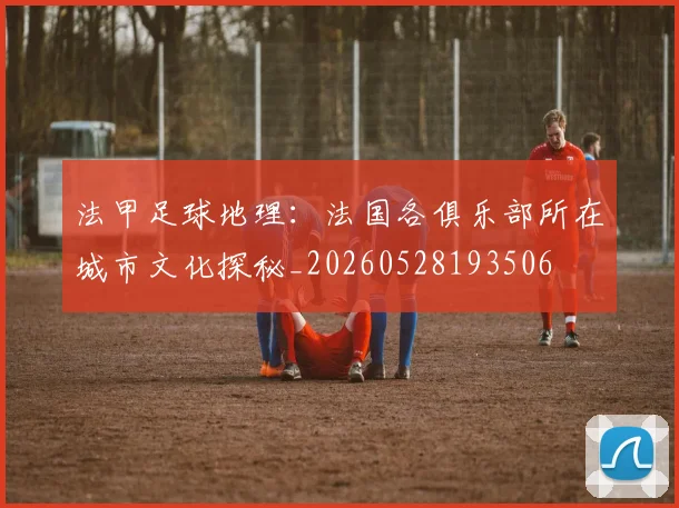 法甲足球地理：法国各俱乐部所在城市文化探秘_20260528193506
