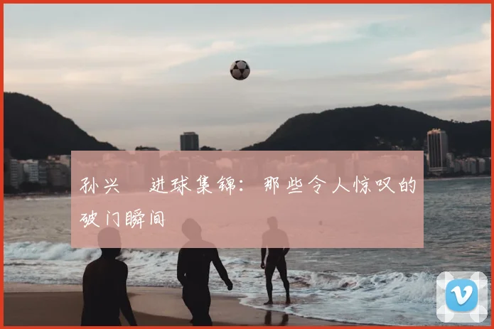 孙兴慜进球集锦:那些令人惊叹的破门瞬间