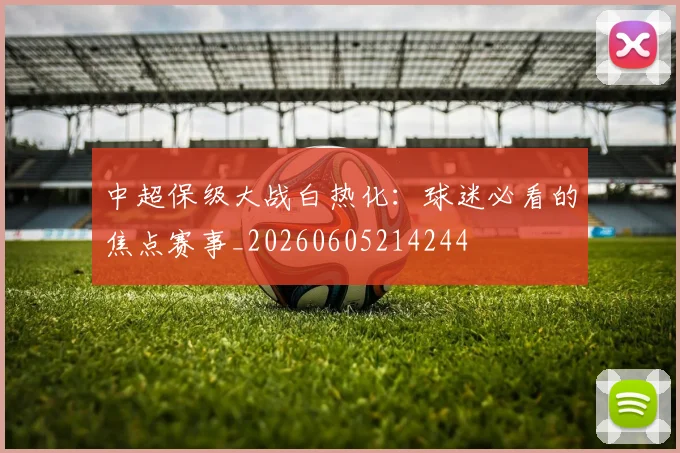 中超保级大战白热化：球迷必看的焦点赛事_20260605214244